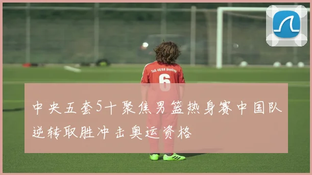 中央五套5十聚焦男篮热身赛中国队逆转取胜冲击奥运资格