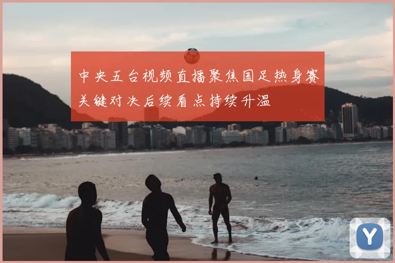 中央五台视频直播聚焦国足热身赛关键对决后续看点持续升温