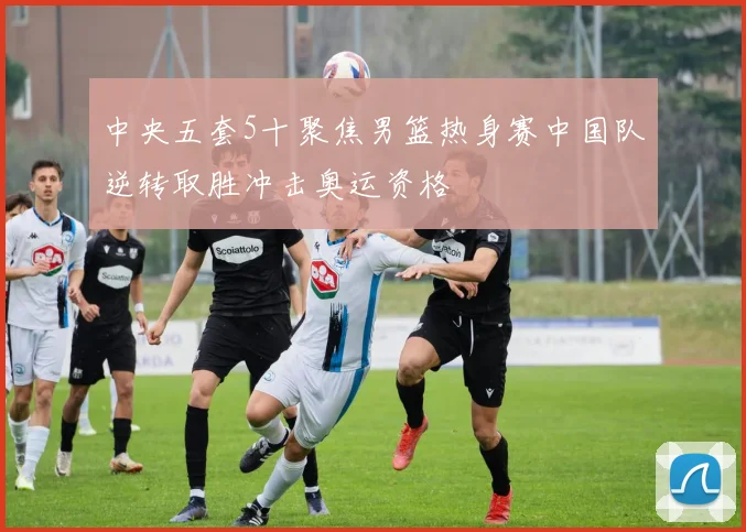 中央五套5十聚焦男篮热身赛中国队逆转取胜冲击奥运资格