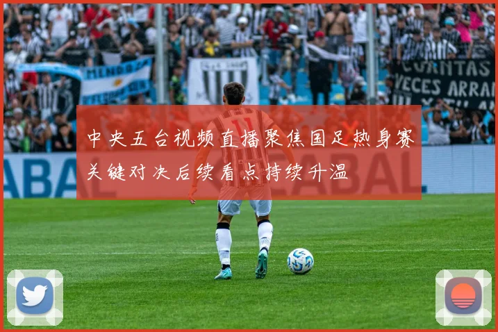 中央五台视频直播聚焦国足热身赛关键对决后续看点持续升温